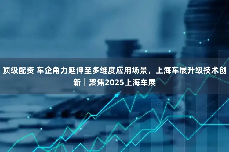 顶级配资 车企角力延伸至多维度应用场景，上海车展升级技术创新｜聚焦2025上海车展
