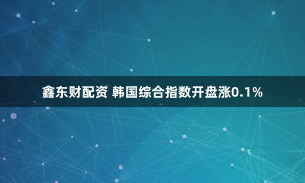 鑫东财配资 韩国综合指数开盘涨0.1%