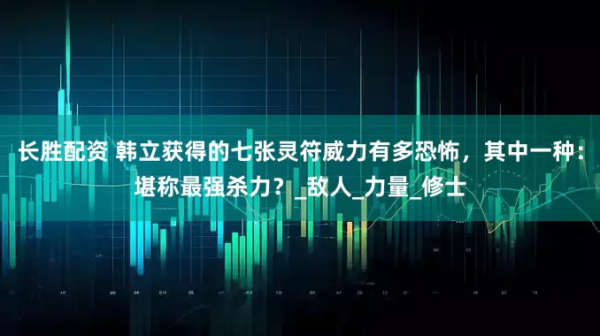 长胜配资 韩立获得的七张灵符威力有多恐怖，其中一种：堪称最强杀力？_敌人_力量_修士