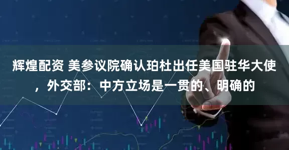 辉煌配资 美参议院确认珀杜出任美国驻华大使，外交部：中方立场是一贯的、明确的