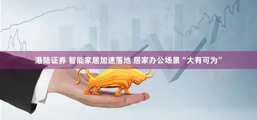 港陆证券 智能家居加速落地 居家办公场景“大有可为”