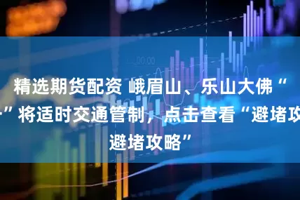 精选期货配资 峨眉山、乐山大佛“五一”将适时交通管制，点击查看“避堵攻略”