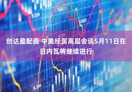 创达盈配资 中美经贸高层会谈5月11日在日内瓦将继续进行