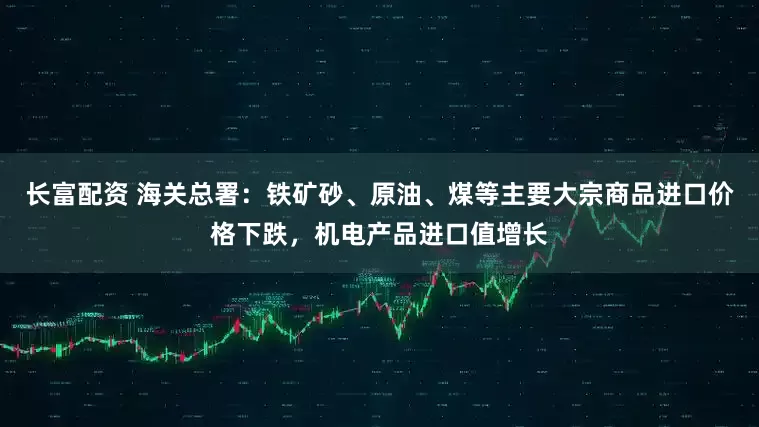 长富配资 海关总署：铁矿砂、原油、煤等主要大宗商品进口价格下跌，机电产品进口值增长