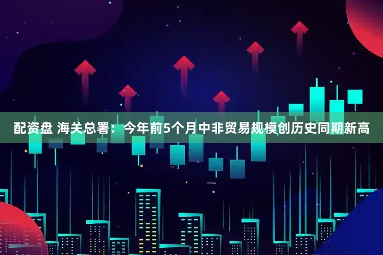 配资盘 海关总署：今年前5个月中非贸易规模创历史同期新高
