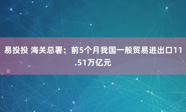 易投投 海关总署：前5个月我国一般贸易进出口11.51万亿元