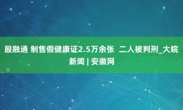 股融通 制售假健康证2.5万余张  二人被判刑_大皖新闻 | 安徽网