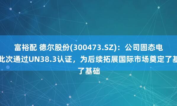 富裕配 德尔股份(300473.SZ)：公司固态电池此次通过UN38.3认证，为后续拓展国际市场奠定了基础