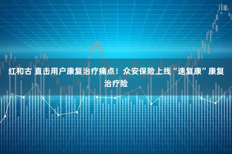 红和古 直击用户康复治疗痛点！众安保险上线“速复康”康复治疗险