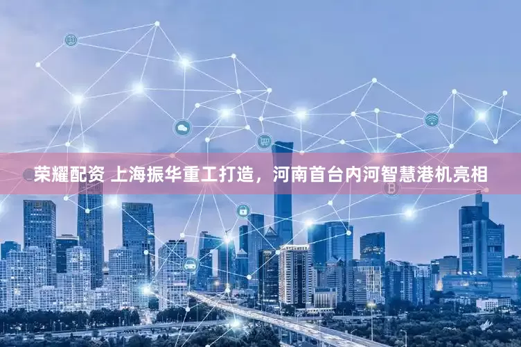 荣耀配资 上海振华重工打造，河南首台内河智慧港机亮相