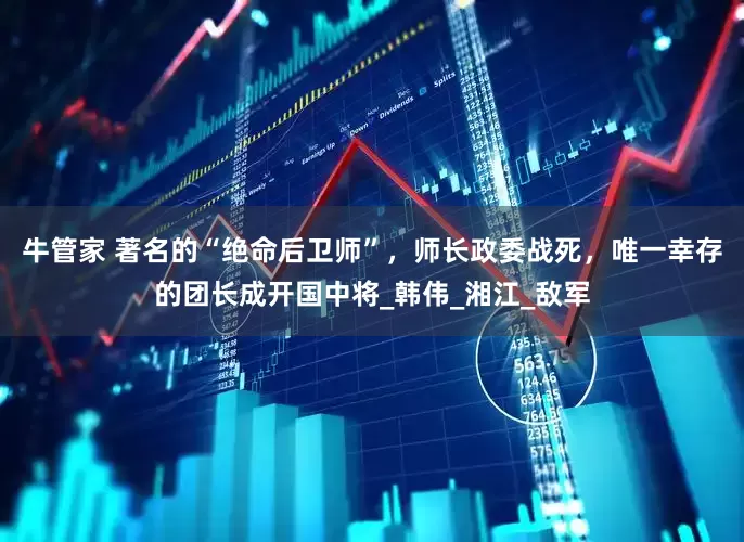 牛管家 著名的“绝命后卫师”，师长政委战死，唯一幸存的团长成开国中将_韩伟_湘江_敌军