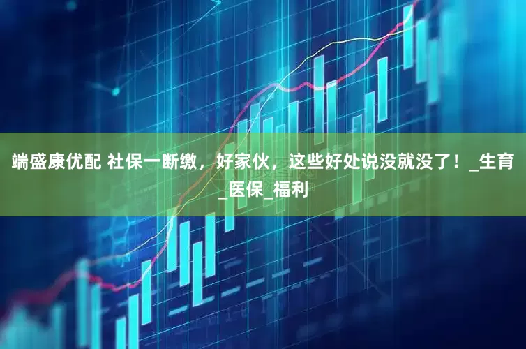 端盛康优配 社保一断缴，好家伙，这些好处说没就没了！_生育_医保_福利