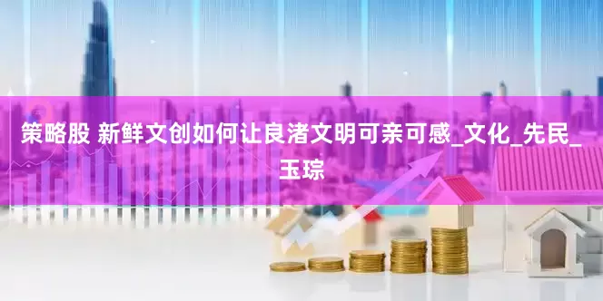 策略股 新鲜文创如何让良渚文明可亲可感_文化_先民_玉琮