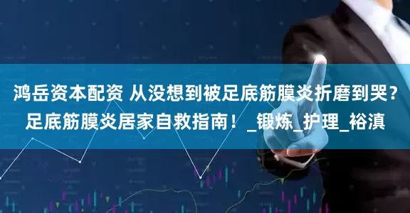 鸿岳资本配资 从没想到被足底筋膜炎折磨到哭？足底筋膜炎居家自救指南！_锻炼_护理_裕滇