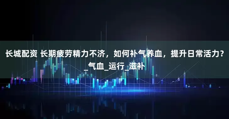 长城配资 长期疲劳精力不济，如何补气养血，提升日常活力？_气血_运行_滋补