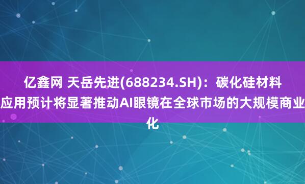 亿鑫网 天岳先进(688234.SH)：碳化硅材料的应用预计将显著推动AI眼镜在全球市场的大规模商业化