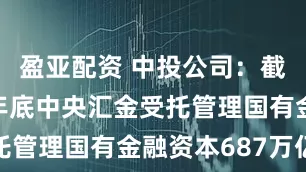 盈亚配资 中投公司：截至2024年底中央汇金受托管理国有金融资本687万亿元