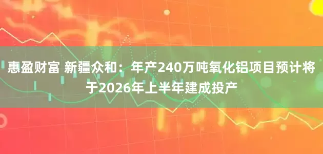 惠盈财富 新疆众和：年产240万吨氧化铝项目预计将于2026年上半年建成投产