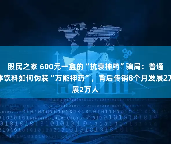 股民之家 600元一盒的“抗衰神药”骗局：普通固体饮料如何伪装“万能神药”，背后传销8个月发展2万人