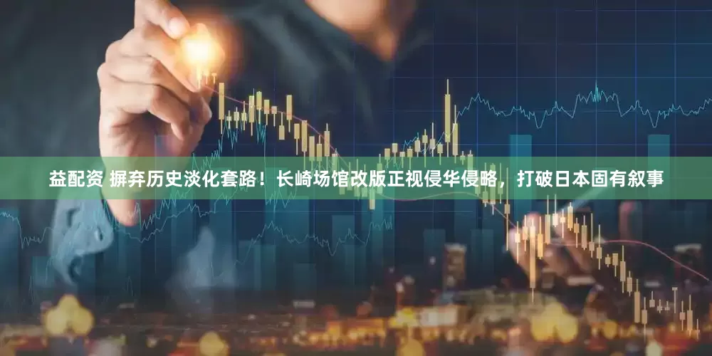 益配资 摒弃历史淡化套路！长崎场馆改版正视侵华侵略，打破日本固有叙事