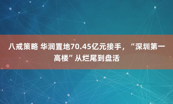 八戒策略 华润置地70.45亿元接手，“深圳第一高楼”从烂尾到盘活