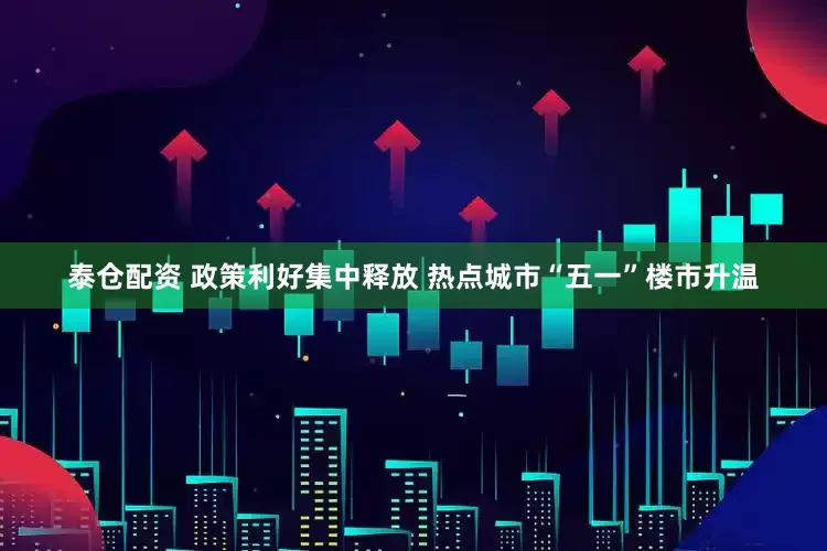 泰仓配资 政策利好集中释放 热点城市“五一”楼市升温